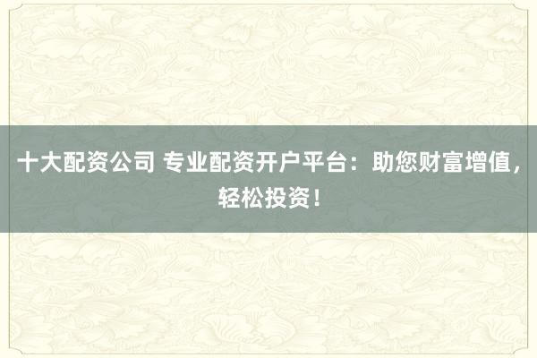 十大配资公司 专业配资开户平台：助您财富增值，轻松投资！
