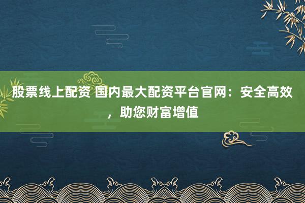 股票线上配资 国内最大配资平台官网：安全高效，助您财富增值