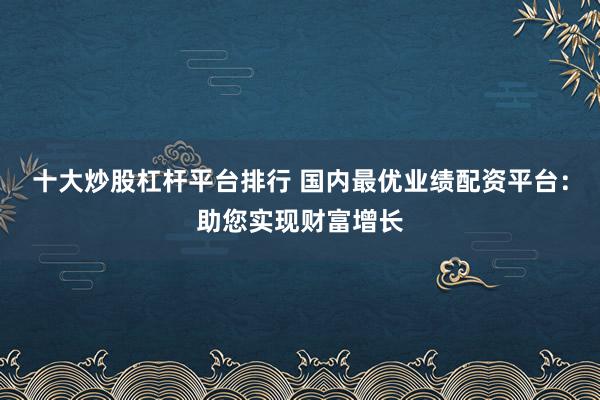 十大炒股杠杆平台排行 国内最优业绩配资平台：助您实现财富增长