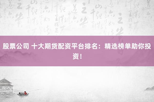 股票公司 十大期货配资平台排名：精选榜单助你投资！