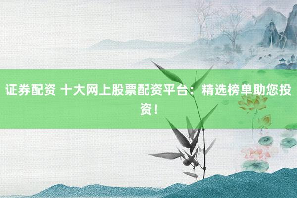 证券配资 十大网上股票配资平台：精选榜单助您投资！