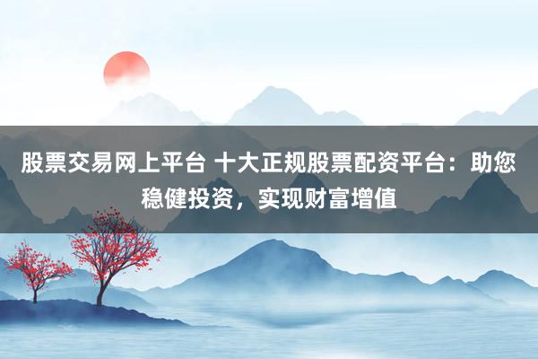 股票交易网上平台 十大正规股票配资平台：助您稳健投资，实现财富增值
