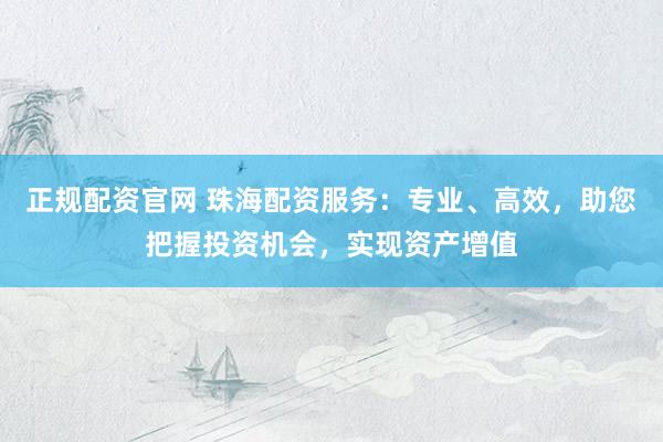 正规配资官网 珠海配资服务：专业、高效，助您把握投资机会，实现资产增值
