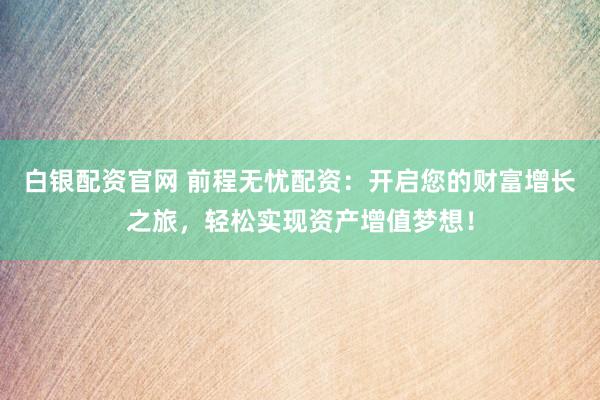 白银配资官网 前程无忧配资：开启您的财富增长之旅，轻松实现资产增值梦想！