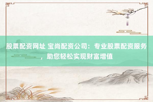 股票配资网址 宝尚配资公司：专业股票配资服务，助您轻松实现财富增值