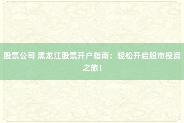 股票公司 黑龙江股票开户指南：轻松开启股市投资之旅！