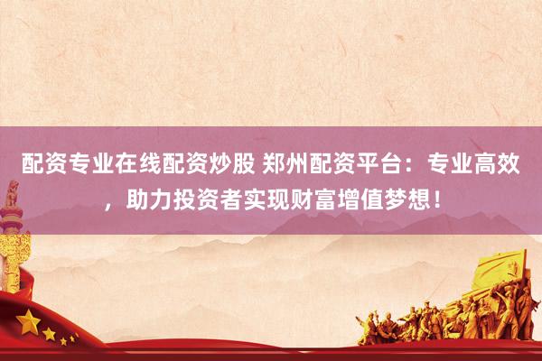 配资专业在线配资炒股 郑州配资平台：专业高效，助力投资者实现财富增值梦想！