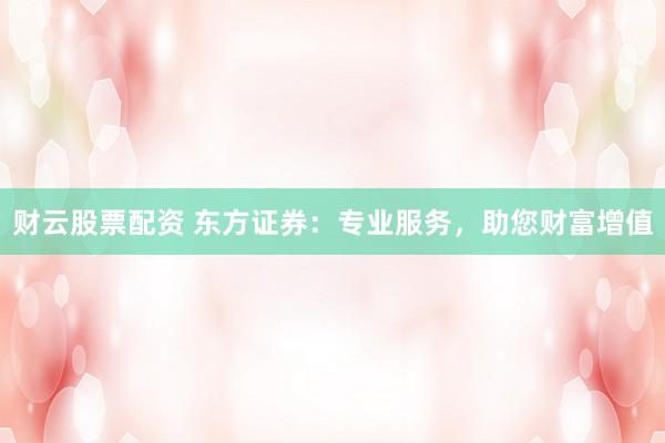 财云股票配资 东方证券：专业服务，助您财富增值