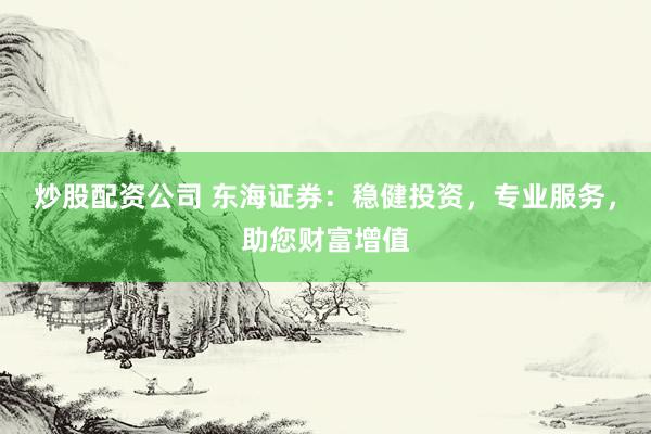 炒股配资公司 东海证券：稳健投资，专业服务，助您财富增值