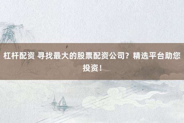 杠杆配资 寻找最大的股票配资公司？精选平台助您投资！