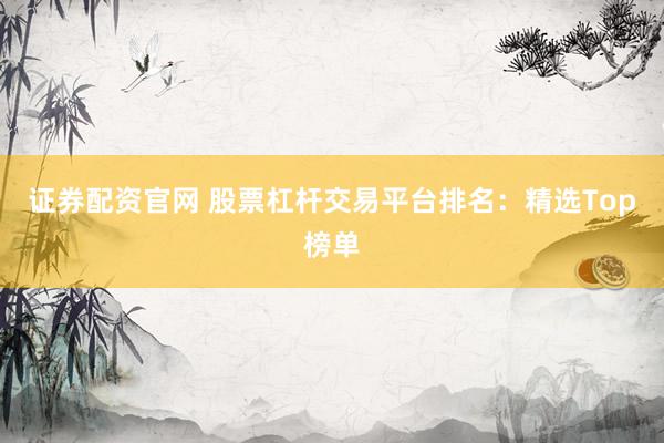 证券配资官网 股票杠杆交易平台排名：精选Top榜单