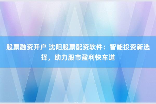 股票融资开户 沈阳股票配资软件：智能投资新选择，助力股市盈利快车道