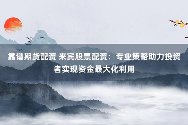 靠谱期货配资 来宾股票配资：专业策略助力投资者实现资金最大化利用