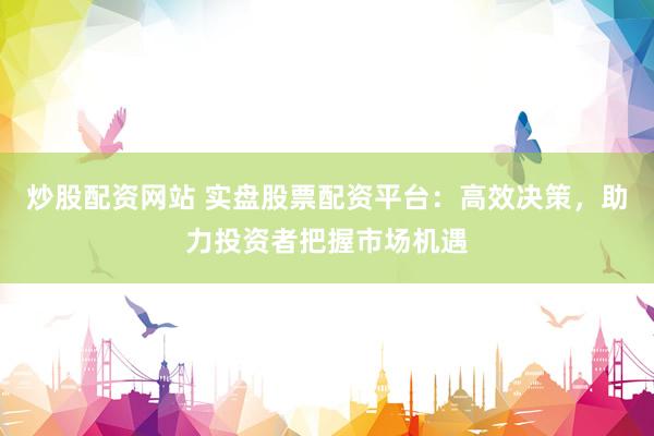 炒股配资网站 实盘股票配资平台：高效决策，助力投资者把握市场机遇