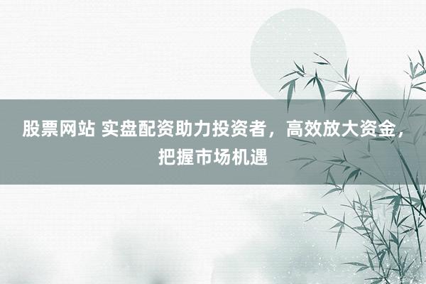 股票网站 实盘配资助力投资者，高效放大资金，把握市场机遇