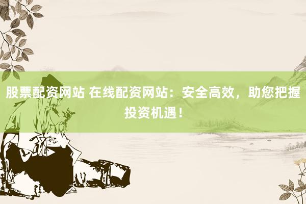 股票配资网站 在线配资网站：安全高效，助您把握投资机遇！