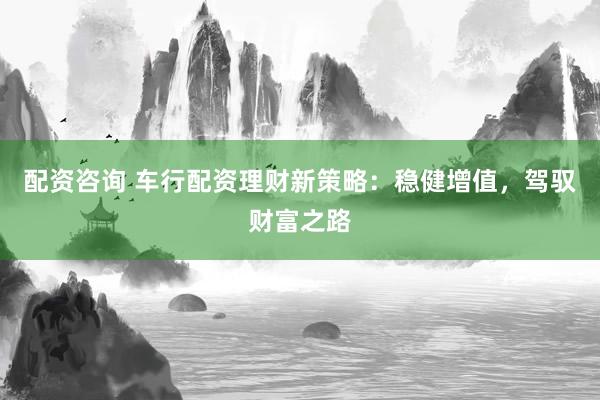 配资咨询 车行配资理财新策略：稳健增值，驾驭财富之路