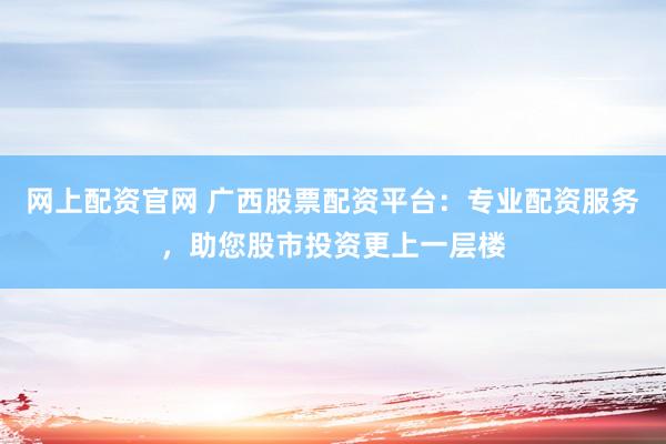 网上配资官网 广西股票配资平台：专业配资服务，助您股市投资更上一层楼