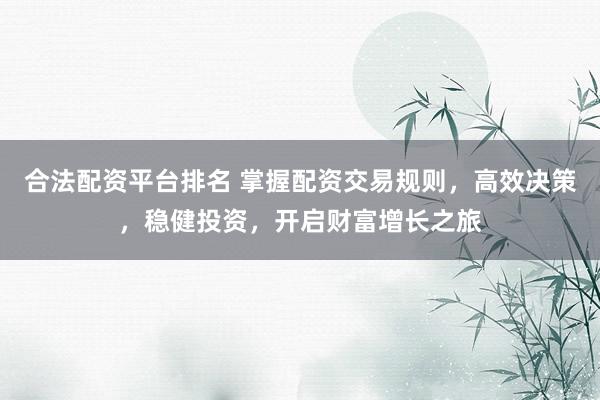 合法配资平台排名 掌握配资交易规则，高效决策，稳健投资，开启财富增长之旅