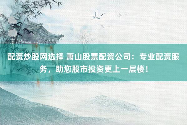 配资炒股网选择 萧山股票配资公司：专业配资服务，助您股市投资更上一层楼！