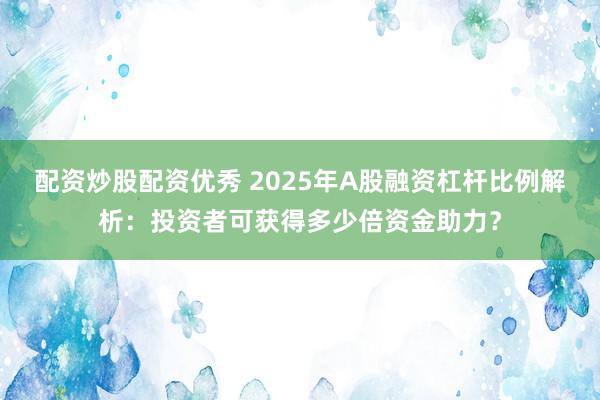 配资炒股配资优秀 2025年A股融资杠杆比例解析：投资者可获得多少倍资金助力？