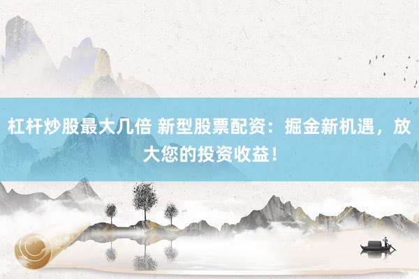 杠杆炒股最大几倍 新型股票配资：掘金新机遇，放大您的投资收益！