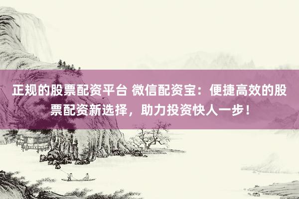正规的股票配资平台 微信配资宝：便捷高效的股票配资新选择，助力投资快人一步！
