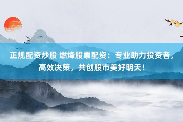 正规配资炒股 燃烽股票配资：专业助力投资者，高效决策，共创股市美好明天！