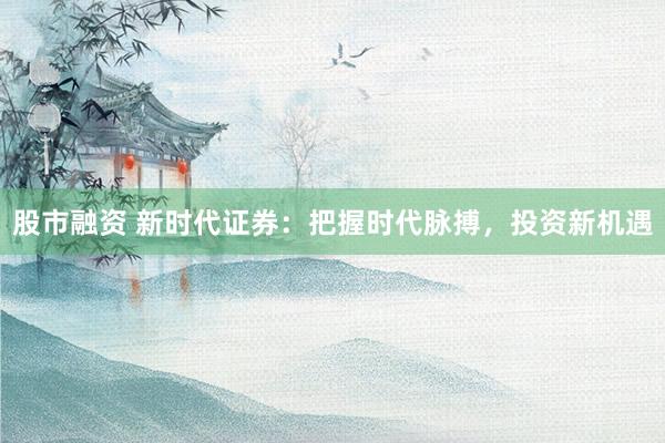 股市融资 新时代证券：把握时代脉搏，投资新机遇