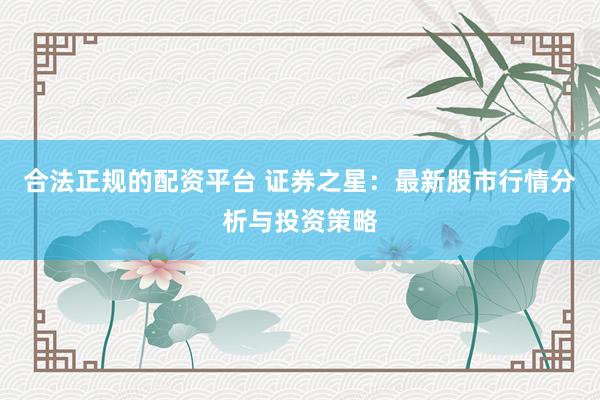 合法正规的配资平台 证券之星：最新股市行情分析与投资策略