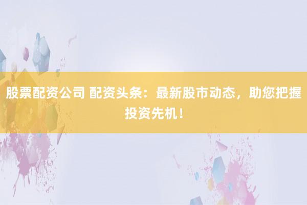 股票配资公司 配资头条：最新股市动态，助您把握投资先机！