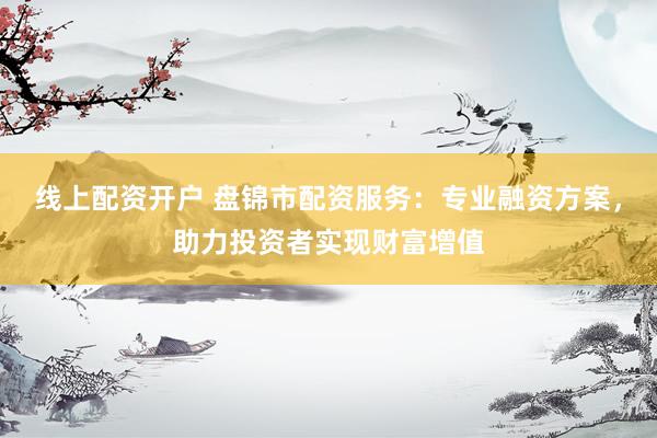 线上配资开户 盘锦市配资服务：专业融资方案，助力投资者实现财富增值