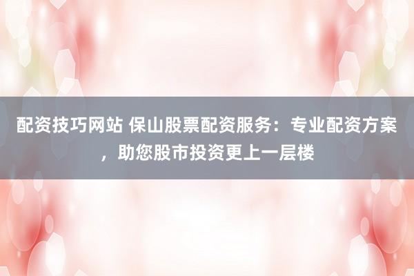 配资技巧网站 保山股票配资服务：专业配资方案，助您股市投资更上一层楼