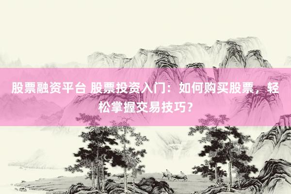 股票融资平台 股票投资入门：如何购买股票，轻松掌握交易技巧？