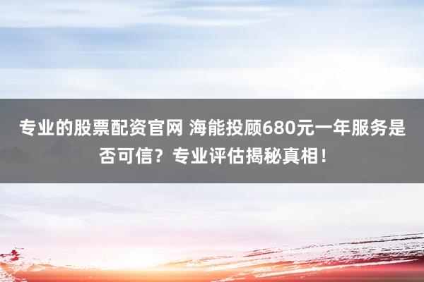 专业的股票配资官网 海能投顾680元一年服务是否可信？专业评估揭秘真相！