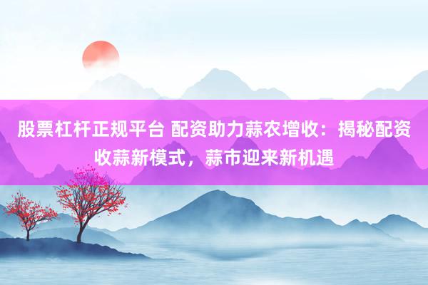 股票杠杆正规平台 配资助力蒜农增收：揭秘配资收蒜新模式，蒜市迎来新机遇