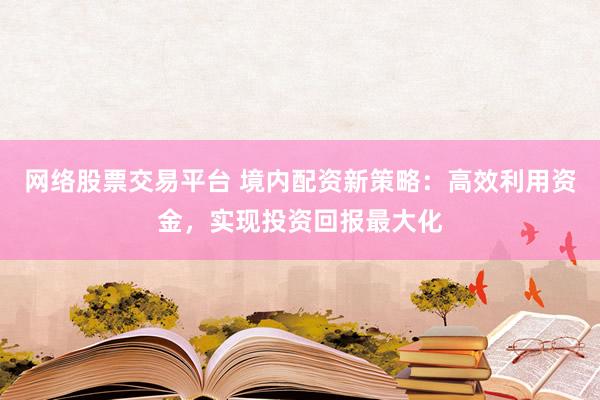 网络股票交易平台 境内配资新策略：高效利用资金，实现投资回报最大化