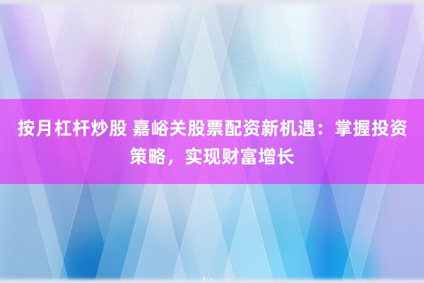 按月杠杆炒股 嘉峪关股票配资新机遇：掌握投资策略，实现财富增长