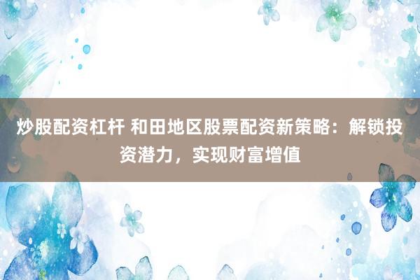 炒股配资杠杆 和田地区股票配资新策略：解锁投资潜力，实现财富增值