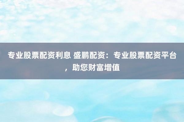 专业股票配资利息 盛鹏配资：专业股票配资平台，助您财富增值