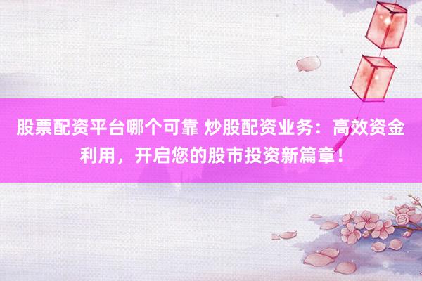 股票配资平台哪个可靠 炒股配资业务：高效资金利用，开启您的股市投资新篇章！