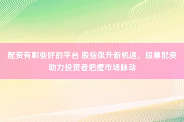 配资有哪些好的平台 股指飙升新机遇，股票配资助力投资者把握市场脉动
