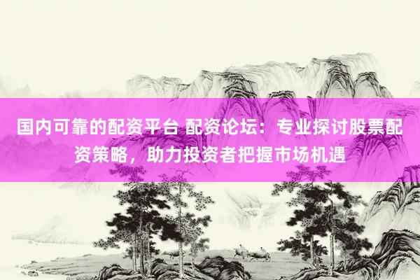 国内可靠的配资平台 配资论坛：专业探讨股票配资策略，助力投资者把握市场机遇
