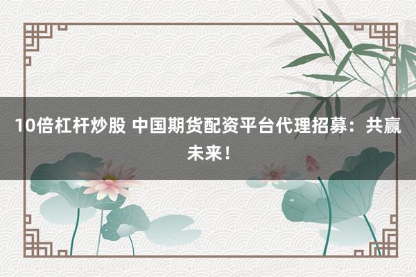10倍杠杆炒股 中国期货配资平台代理招募：共赢未来！