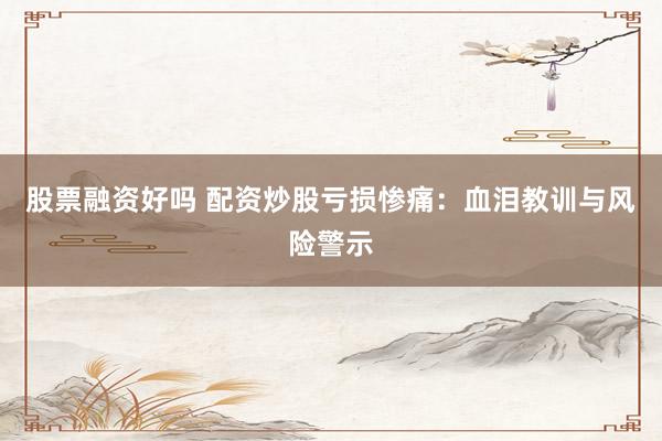 股票融资好吗 配资炒股亏损惨痛：血泪教训与风险警示