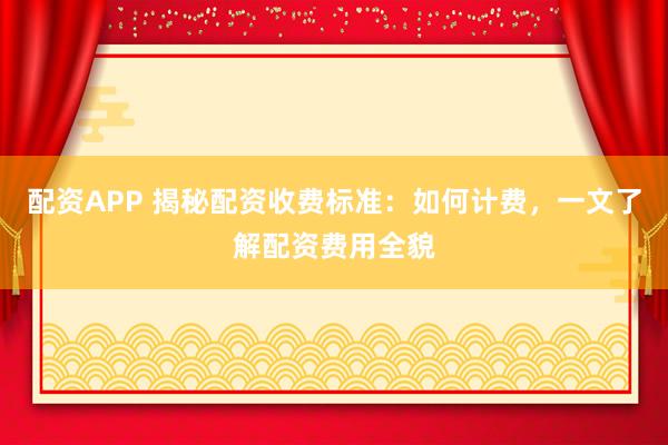 配资APP 揭秘配资收费标准：如何计费，一文了解配资费用全貌