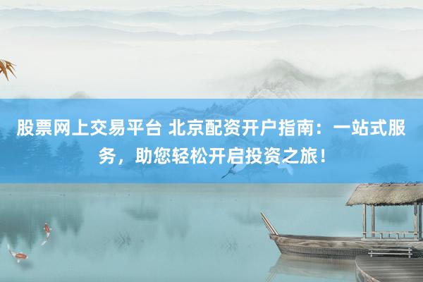 股票网上交易平台 北京配资开户指南：一站式服务，助您轻松开启投资之旅！