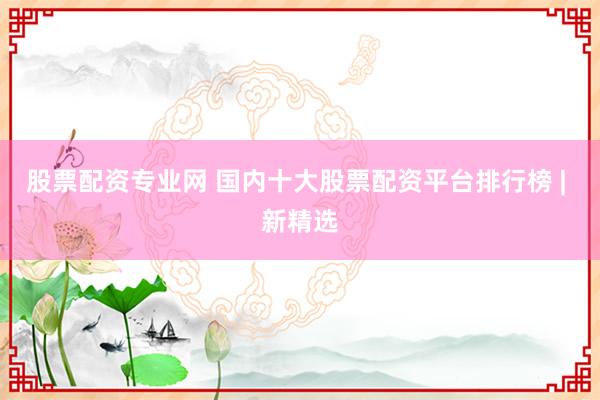 股票配资专业网 国内十大股票配资平台排行榜 | 新精选