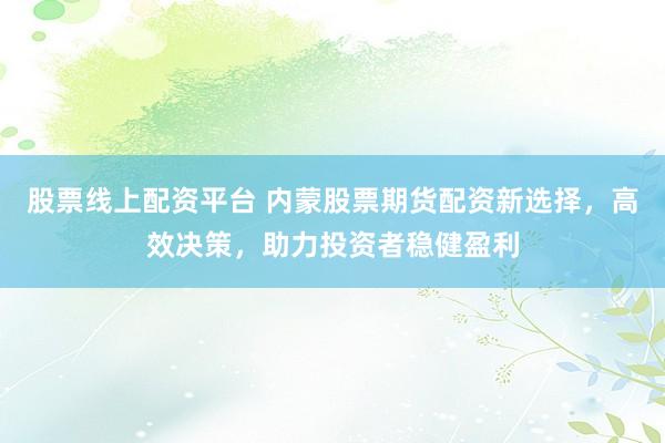 股票线上配资平台 内蒙股票期货配资新选择，高效决策，助力投资者稳健盈利
