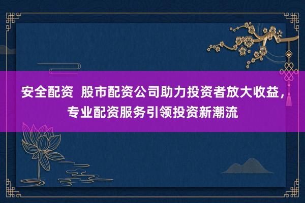 安全配资  股市配资公司助力投资者放大收益，专业配资服务引领投资新潮流
